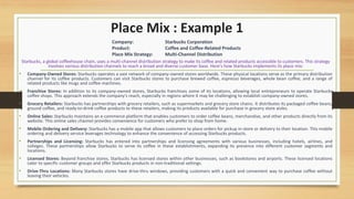 Place Mix : Example 1
Starbucks, a global coffeehouse chain, uses a multi-channel distribution strategy to make its coffee and related products accessible to customers. This strategy
involves various distribution channels to reach a broad and diverse customer base. Here's how Starbucks implements its place mix:
• Company-Owned Stores: Starbucks operates a vast network of company-owned stores worldwide. These physical locations serve as the primary distribution
channel for its coffee products. Customers can visit Starbucks stores to purchase brewed coffee, espresso beverages, whole bean coffee, and a range of
related products like mugs and coffee machines.
• Franchise Stores: In addition to its company-owned stores, Starbucks franchises some of its locations, allowing local entrepreneurs to operate Starbucks
coffee shops. This approach extends the company's reach, especially in regions where it may be challenging to establish company-owned stores.
• Grocery Retailers: Starbucks has partnerships with grocery retailers, such as supermarkets and grocery store chains. It distributes its packaged coffee beans,
ground coffee, and ready-to-drink coffee products to these retailers, making its products available for purchase in grocery store aisles.
• Online Sales: Starbucks maintains an e-commerce platform that enables customers to order coffee beans, merchandise, and other products directly from its
website. This online sales channel provides convenience for customers who prefer to shop from home.
• Mobile Ordering and Delivery: Starbucks has a mobile app that allows customers to place orders for pickup in-store or delivery to their location. This mobile
ordering and delivery service leverages technology to enhance the convenience of accessing Starbucks products.
• Partnerships and Licensing: Starbucks has entered into partnerships and licensing agreements with various businesses, including hotels, airlines, and
colleges. These partnerships allow Starbucks to serve its coffee in these establishments, expanding its presence into different customer segments and
locations.
• Licensed Stores: Beyond franchise stores, Starbucks has licensed stores within other businesses, such as bookstores and airports. These licensed locations
cater to specific customer groups and offer Starbucks products in non-traditional settings.
• Drive-Thru Locations: Many Starbucks stores have drive-thru windows, providing customers with a quick and convenient way to purchase coffee without
leaving their vehicles.
Company: Starbucks Corporation
Product: Coffee and Coffee-Related Products
Place Mix Strategy: Multi-Channel Distribution
 