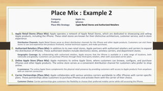 Place Mix : Example 2
1. Apple Retail Stores (Place Mix): Apple operates a network of Apple Retail Stores, which are dedicated to showcasing and selling
Apple products, including the iPhone. These retail stores are known for their distinctive architecture, customer service, and in-store
experience.
Distribution Channels: Apple Retail Stores serve as direct distribution channels for the iPhone and other Apple products. Customers can visit these
stores to see and experience the products firsthand, receive technical support, and make purchases.
2. Authorized Retailers (Place Mix): In addition to its own retail stores, Apple partners with authorized retailers and carriers to expand
the distribution of iPhones. These authorized retailers include electronics stores, wireless carriers, and department stores.
Geographic Coverage: By collaborating with authorized retailers, Apple ensures that the iPhone is available in a wide range of locations, both
nationally and globally. Customers can purchase iPhones through these third-party retailers, often with associated carrier plans.
3. Online Apple Store (Place Mix): Apple maintains its online Apple Store, where customers can browse, configure, and purchase
iPhones and other Apple products. The online store serves as a convenient distribution channel for customers who prefer to shop
online.
E-commerce: The online Apple Store complements the physical retail presence by providing customers with access to Apple products from anywhere
with an internet connection.
4. Carrier Partnerships (Place Mix): Apple collaborates with various wireless carriers worldwide to offer iPhones with carrier-specific
plans. These partnerships allow customers to purchase iPhones and activate them with the carrier of their choice.
Customer Choice: Carrier partnerships give customers the flexibility to choose their preferred mobile carrier while still accessing the iPhone.
Company: Apple Inc.
Product: iphones
Place Mix Strategy: Apple Retail Stores and Authorized Retailers
 