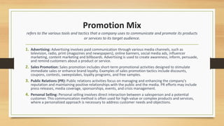 Promotion Mix
refers to the various tools and tactics that a company uses to communicate and promote its products
or services to its target audience.
1. Advertising: Advertising involves paid communication through various media channels, such as
television, radio, print (magazines and newspapers), online banners, social media ads, influencer
marketing, content marketing and billboards. Advertising is used to create awareness, inform, persuade,
and remind customers about a product or service.
2. Sales Promotion: Sales promotion includes short-term promotional activities designed to stimulate
immediate sales or enhance brand loyalty. Examples of sales promotion tactics include discounts,
coupons, contests, sweepstakes, loyalty programs, and free samples.
3. Public Relations (PR): Public relations activities focus on managing and enhancing the company's
reputation and maintaining positive relationships with the public and the media. PR efforts may include
press releases, media coverage, sponsorships, events, and crisis management.
4. Personal Selling: Personal selling involves direct interaction between a salesperson and a potential
customer. This communication method is often used for high-value or complex products and services,
where a personalized approach is necessary to address customer needs and objections.
 