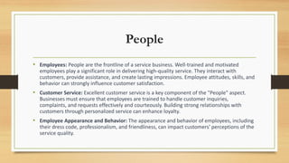 People
• Employees: People are the frontline of a service business. Well-trained and motivated
employees play a significant role in delivering high-quality service. They interact with
customers, provide assistance, and create lasting impressions. Employee attitudes, skills, and
behavior can strongly influence customer satisfaction.
• Customer Service: Excellent customer service is a key component of the "People" aspect.
Businesses must ensure that employees are trained to handle customer inquiries,
complaints, and requests effectively and courteously. Building strong relationships with
customers through personalized service can enhance loyalty.
• Employee Appearance and Behavior: The appearance and behavior of employees, including
their dress code, professionalism, and friendliness, can impact customers' perceptions of the
service quality.
 