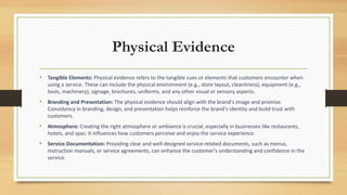 Physical Evidence
• Tangible Elements: Physical evidence refers to the tangible cues or elements that customers encounter when
using a service. These can include the physical environment (e.g., store layout, cleanliness), equipment (e.g.,
tools, machinery), signage, brochures, uniforms, and any other visual or sensory aspects.
• Branding and Presentation: The physical evidence should align with the brand's image and promise.
Consistency in branding, design, and presentation helps reinforce the brand's identity and build trust with
customers.
• Atmosphere: Creating the right atmosphere or ambiance is crucial, especially in businesses like restaurants,
hotels, and spas. It influences how customers perceive and enjoy the service experience.
• Service Documentation: Providing clear and well-designed service-related documents, such as menus,
instruction manuals, or service agreements, can enhance the customer's understanding and confidence in the
service.
 