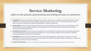 Service Marketing
refers to the process of promoting and selling services to customers
1. Intangibility: Services lack physical attributes that customers can touch or see before purchasing. Therefore, service
marketing must emphasize creating a tangible image or perception of the service. This can be achieved through
effective branding, storytelling, and showcasing positive customer experiences.
2. Inseparability: Services are often produced and consumed simultaneously. Customers are active participants in the
service delivery process. Marketing efforts should emphasize the role of skilled and friendly service providers in
delivering exceptional experiences.
3. Variability/Inconsistent: Services can vary in quality from one interaction to another. Service marketing should focus
on standardizing processes and maintaining consistency in service delivery. Quality control measures, employee
training, and feedback mechanisms are essential.
4. Perishability: Services cannot be stored or inventoried like physical products. Empty seats on a plane or unused
appointment slots at a spa represent lost revenue opportunities. Effective pricing, capacity management, and demand
forecasting are critical in service marketing.
5. Transfer of Ownership: , the focus is on promoting and delivering intangible services rather than transferring ownership of physical assets
 