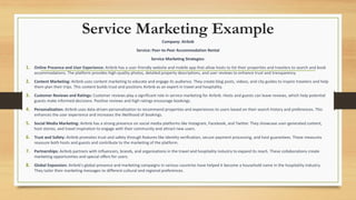 Service Marketing Example
Company: Airbnb
Service: Peer-to-Peer Accommodation Rental
Service Marketing Strategies:
1. Online Presence and User Experience: Airbnb has a user-friendly website and mobile app that allow hosts to list their properties and travelers to search and book
accommodations. The platform provides high-quality photos, detailed property descriptions, and user reviews to enhance trust and transparency.
2. Content Marketing: Airbnb uses content marketing to educate and engage its audience. They create blog posts, videos, and city guides to inspire travelers and help
them plan their trips. This content builds trust and positions Airbnb as an expert in travel and hospitality.
3. Customer Reviews and Ratings: Customer reviews play a significant role in service marketing for Airbnb. Hosts and guests can leave reviews, which help potential
guests make informed decisions. Positive reviews and high ratings encourage bookings.
4. Personalization: Airbnb uses data-driven personalization to recommend properties and experiences to users based on their search history and preferences. This
enhances the user experience and increases the likelihood of bookings.
5. Social Media Marketing: Airbnb has a strong presence on social media platforms like Instagram, Facebook, and Twitter. They showcase user-generated content,
host stories, and travel inspiration to engage with their community and attract new users.
6. Trust and Safety: Airbnb promotes trust and safety through features like identity verification, secure payment processing, and host guarantees. These measures
reassure both hosts and guests and contribute to the marketing of the platform.
7. Partnerships: Airbnb partners with influencers, brands, and organizations in the travel and hospitality industry to expand its reach. These collaborations create
marketing opportunities and special offers for users.
8. Global Expansion: Airbnb's global presence and marketing campaigns in various countries have helped it become a household name in the hospitality industry.
They tailor their marketing messages to different cultural and regional preferences.
 