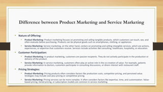 Difference between Product Marketing and Service Marketing
• Nature of Offering:
• Product Marketing: Product marketing focuses on promoting and selling tangible products, which customers can touch, see, and
often evaluate before purchasing. Products can be physical goods such as smartphones, clothing, or appliances.
• Service Marketing: Service marketing, on the other hand, centers on promoting and selling intangible services, which are actions,
experiences, or expertise that customers receive. Services include activities like consulting, healthcare, hospitality, or education.
• Customer Participation:
• Product Marketing: In product marketing, customers are passive recipients. They do not actively participate in the production or
delivery of the product.
• Service Marketing: In service marketing, customers often play an active role in the co-creation of value. For example, patients
provide information to doctors, customers participate in consulting discussions, or diners interact with restaurant staff.
• Pricing Strategies:
• Product Marketing: Pricing products often considers factors like production costs, competitor pricing, and perceived value.
Strategies may include cost-plus pricing or competitive pricing.
• Service Marketing: Pricing services can be more complex. It often considers factors like expertise, time, and customization. Value-
based pricing, tiered pricing, or subscription models are common in service marketing.
 