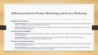 Difference between Product Marketing and Service Marketing
• Quality and Consistency:
• Product Marketing: Quality control is primarily focused on the manufacturing process, ensuring consistency and reliability in product
features. Variability in quality is typically lower for products.
• Service Marketing: Service quality can vary due to the human element involved in service delivery. Maintaining consistent service
quality can be more challenging.
• Inventory and Perishability:
• Product Marketing: Products can be manufactured in advance, stored, and sold when needed. They do not perish and can be stored
for extended periods.
• Service Marketing: Services are perishable and often cannot be stored. Unsold service capacity represents lost revenue
opportunities. Managing service capacity and demand is crucial.
• Promotion and Communication:
• Product Marketing: Promotion often emphasizes product features, design, and physical attributes. Visual advertising and packaging
are common promotional tools.
• Service Marketing: Promotion focuses on communicating the benefits and experiences associated with the service. Testimonials,
customer reviews, and storytelling are effective in service marketing.
 