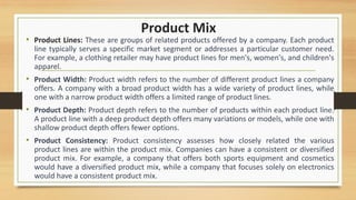 Product Mix
• Product Lines: These are groups of related products offered by a company. Each product
line typically serves a specific market segment or addresses a particular customer need.
For example, a clothing retailer may have product lines for men's, women's, and children's
apparel.
• Product Width: Product width refers to the number of different product lines a company
offers. A company with a broad product width has a wide variety of product lines, while
one with a narrow product width offers a limited range of product lines.
• Product Depth: Product depth refers to the number of products within each product line.
A product line with a deep product depth offers many variations or models, while one with
shallow product depth offers fewer options.
• Product Consistency: Product consistency assesses how closely related the various
product lines are within the product mix. Companies can have a consistent or diversified
product mix. For example, a company that offers both sports equipment and cosmetics
would have a diversified product mix, while a company that focuses solely on electronics
would have a consistent product mix.
 