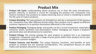 Product Mix
• Product Life Cycle: Understanding where products are in their life cycle (introduction,
growth, maturity, or decline) is crucial for managing the product mix. Companies may
need to introduce new products to replace declining ones or invest in marketing to extend
the life cycle of mature products.
• Product Branding: The way products are branded can also be a component of the product
mix. Companies may offer different brands within their product mix to appeal to different
customer segments or to position themselves differently in the market.
• Product Packaging: Packaging design and quality can be a crucial component, especially in
industries where aesthetics and presentation matter. Packaging can impact a product's
perceived value and attractiveness to customers.
• Product Pricing: The pricing strategy for each product or product line is an important
component. Companies may offer a range of price points within their product mix to cater
to different customer budgets.
• Product Features and Benefits: The unique features, functions, and benefits of each
product or product line are essential considerations. This component focuses on what
makes each product attractive to customers.
 