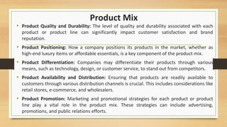 Product Mix
• Product Quality and Durability: The level of quality and durability associated with each
product or product line can significantly impact customer satisfaction and brand
reputation.
• Product Positioning: How a company positions its products in the market, whether as
high-end luxury items or affordable essentials, is a key component of the product mix.
• Product Differentiation: Companies may differentiate their products through various
means, such as technology, design, or customer service, to stand out from competitors.
• Product Availability and Distribution: Ensuring that products are readily available to
customers through various distribution channels is crucial. This includes considerations like
retail stores, e-commerce, and wholesalers.
• Product Promotion: Marketing and promotional strategies for each product or product
line play a vital role in the product mix. These strategies can include advertising,
promotions, and public relations efforts.
 