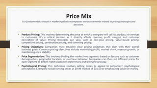 Price Mix
is a fundamental concept in marketing that encompasses various elements related to pricing strategies and
decisions.
• Product Pricing: This involves determining the price at which a company will sell its products or services
to customers. It's a critical decision as it directly affects revenue, profit margins, and customer
perception of value. Pricing strategies can vary, such as cost-plus pricing, value-based pricing,
competitive pricing, penetration pricing, and skimming pricing
• Pricing Objectives: Companies must establish clear pricing objectives that align with their overall
business goals. Common pricing objectives include maximizing profit, market share, revenue growth, or
maintaining price stability.
• Price Segmentation: This involves dividing the market into segments based on factors such as customer
demographics, geographic location, or purchase behavior. Companies can then set different prices for
each segment to better match customer preferences and willingness to pay.
• Psychological Pricing: This technique involves setting prices to appeal to consumers' psychological
perceptions. Examples include setting prices at $9.99 instead of $10.00 or emphasizing value for money.
 