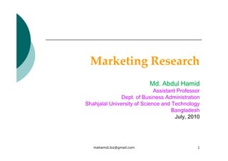 Marketing Research
                           Md. Abdul Hamid
                             Assistant Professor
               Dept. of Business Administration
Shahjalal University of Science and Technology
                                    Bangladesh
                                      July, 2010




   mahamid.biz@gmail.com                       1
 