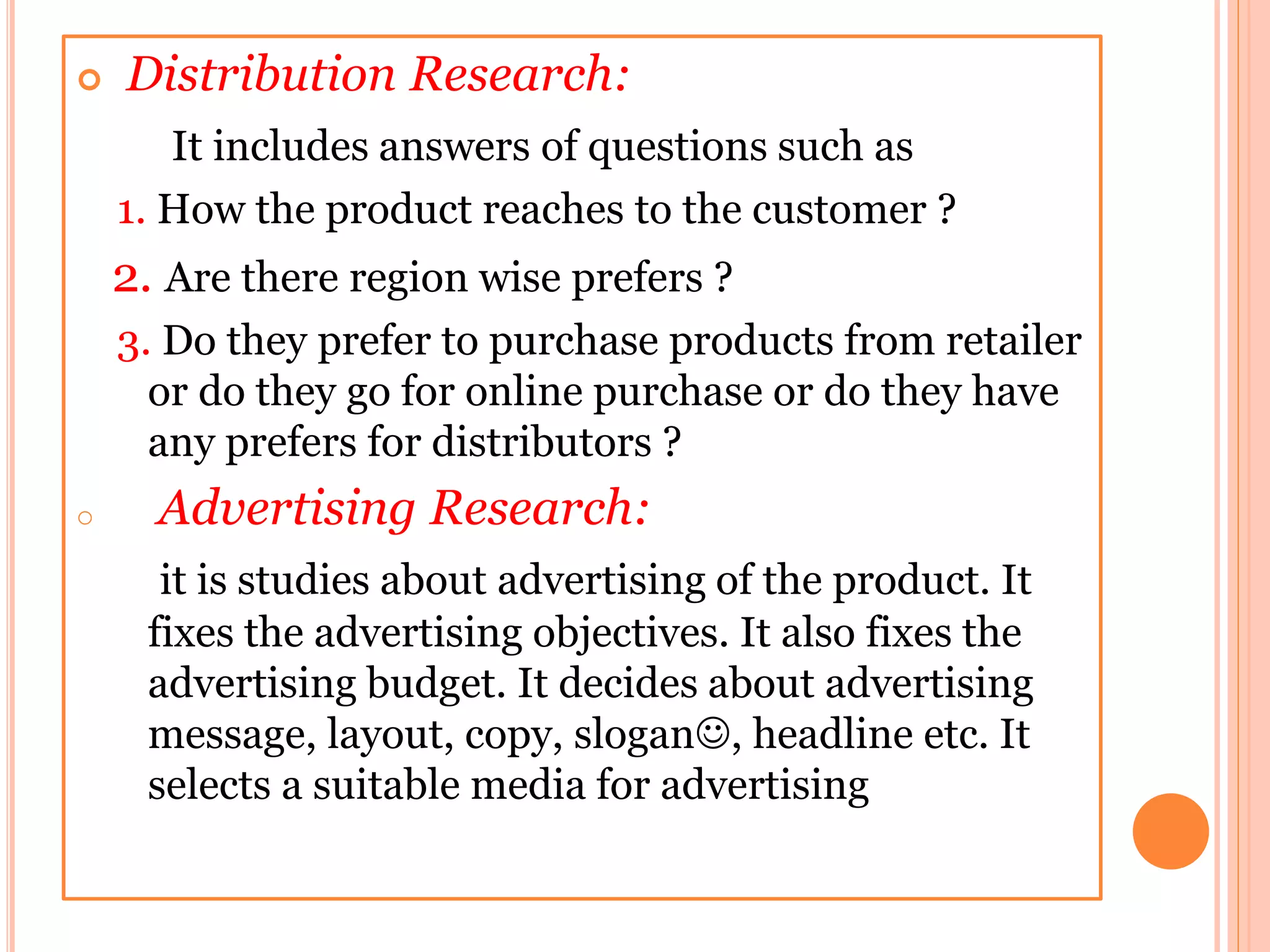  Distribution Research:
It includes answers of questions such as
1. How the product reaches to the customer ?
2. Are there region wise prefers ?
3. Do they prefer to purchase products from retailer
or do they go for online purchase or do they have
any prefers for distributors ?
o Advertising Research:
it is studies about advertising of the product. It
fixes the advertising objectives. It also fixes the
advertising budget. It decides about advertising
message, layout, copy, slogan, headline etc. It
selects a suitable media for advertising
 