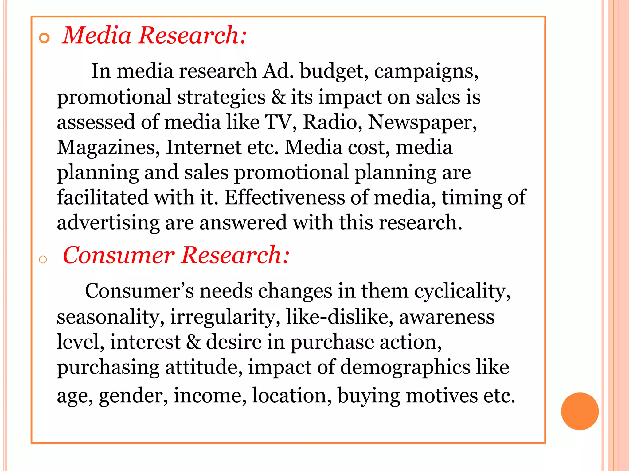  Media Research:
In media research Ad. budget, campaigns,
promotional strategies & its impact on sales is
assessed of media like TV, Radio, Newspaper,
Magazines, Internet etc. Media cost, media
planning and sales promotional planning are
facilitated with it. Effectiveness of media, timing of
advertising are answered with this research.
o Consumer Research:
Consumer’s needs changes in them cyclicality,
seasonality, irregularity, like-dislike, awareness
level, interest & desire in purchase action,
purchasing attitude, impact of demographics like
age, gender, income, location, buying motives etc.
 
