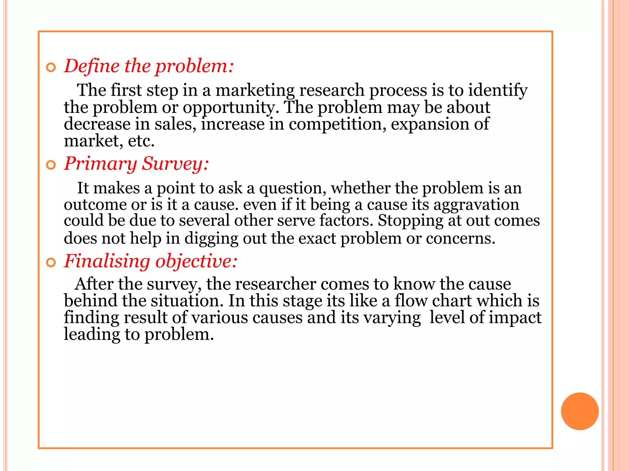  Define the problem:
The first step in a marketing research process is to identify
the problem or opportunity. The problem may be about
decrease in sales, increase in competition, expansion of
market, etc.
 Primary Survey:
It makes a point to ask a question, whether the problem is an
outcome or is it a cause. even if it being a cause its aggravation
could be due to several other serve factors. Stopping at out comes
does not help in digging out the exact problem or concerns.
 Finalising objective:
After the survey, the researcher comes to know the cause
behind the situation. In this stage its like a flow chart which is
finding result of various causes and its varying level of impact
leading to problem.
 