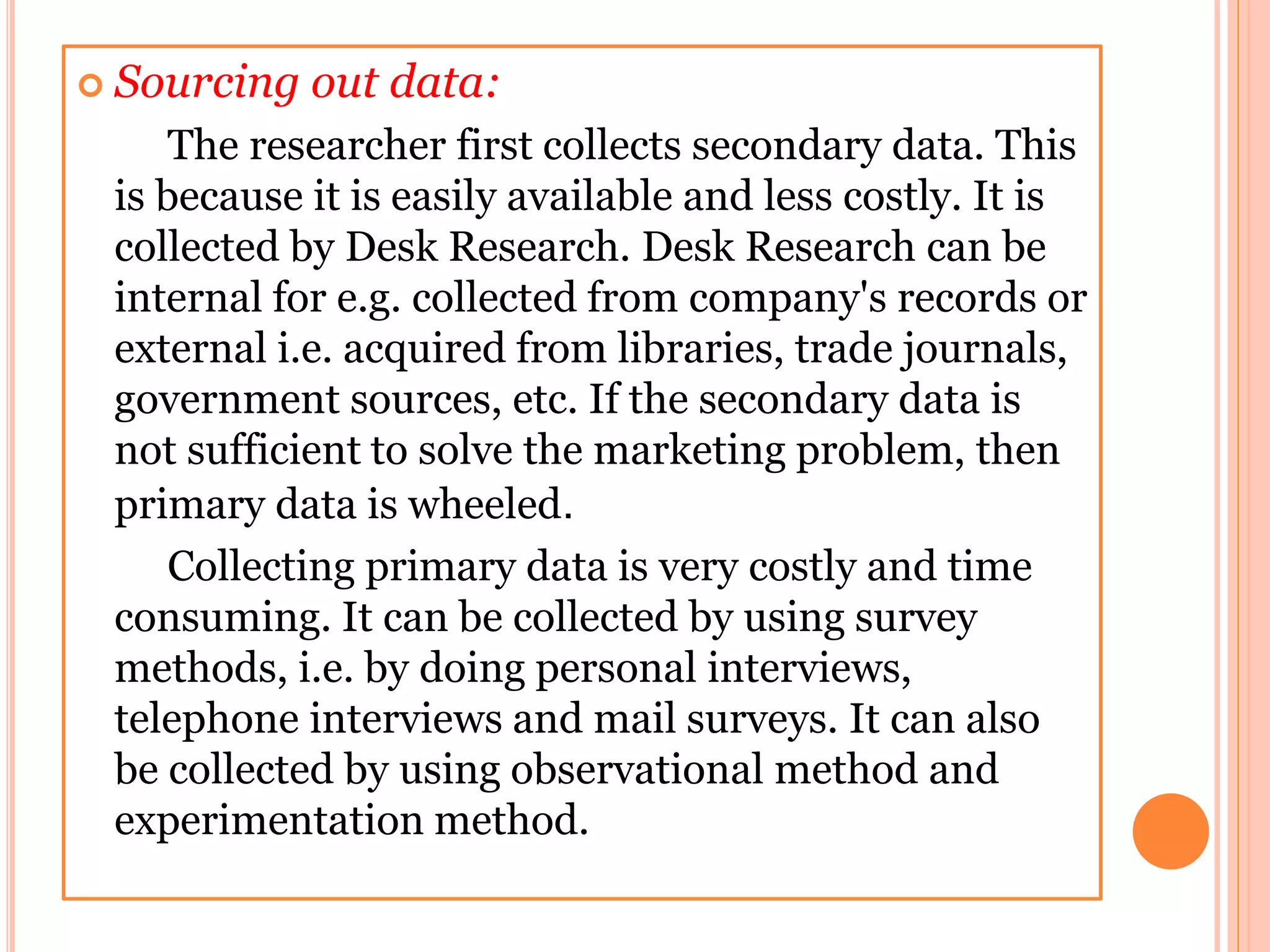  Sourcing out data:
The researcher first collects secondary data. This
is because it is easily available and less costly. It is
collected by Desk Research. Desk Research can be
internal for e.g. collected from company's records or
external i.e. acquired from libraries, trade journals,
government sources, etc. If the secondary data is
not sufficient to solve the marketing problem, then
primary data is wheeled.
Collecting primary data is very costly and time
consuming. It can be collected by using survey
methods, i.e. by doing personal interviews,
telephone interviews and mail surveys. It can also
be collected by using observational method and
experimentation method.
 