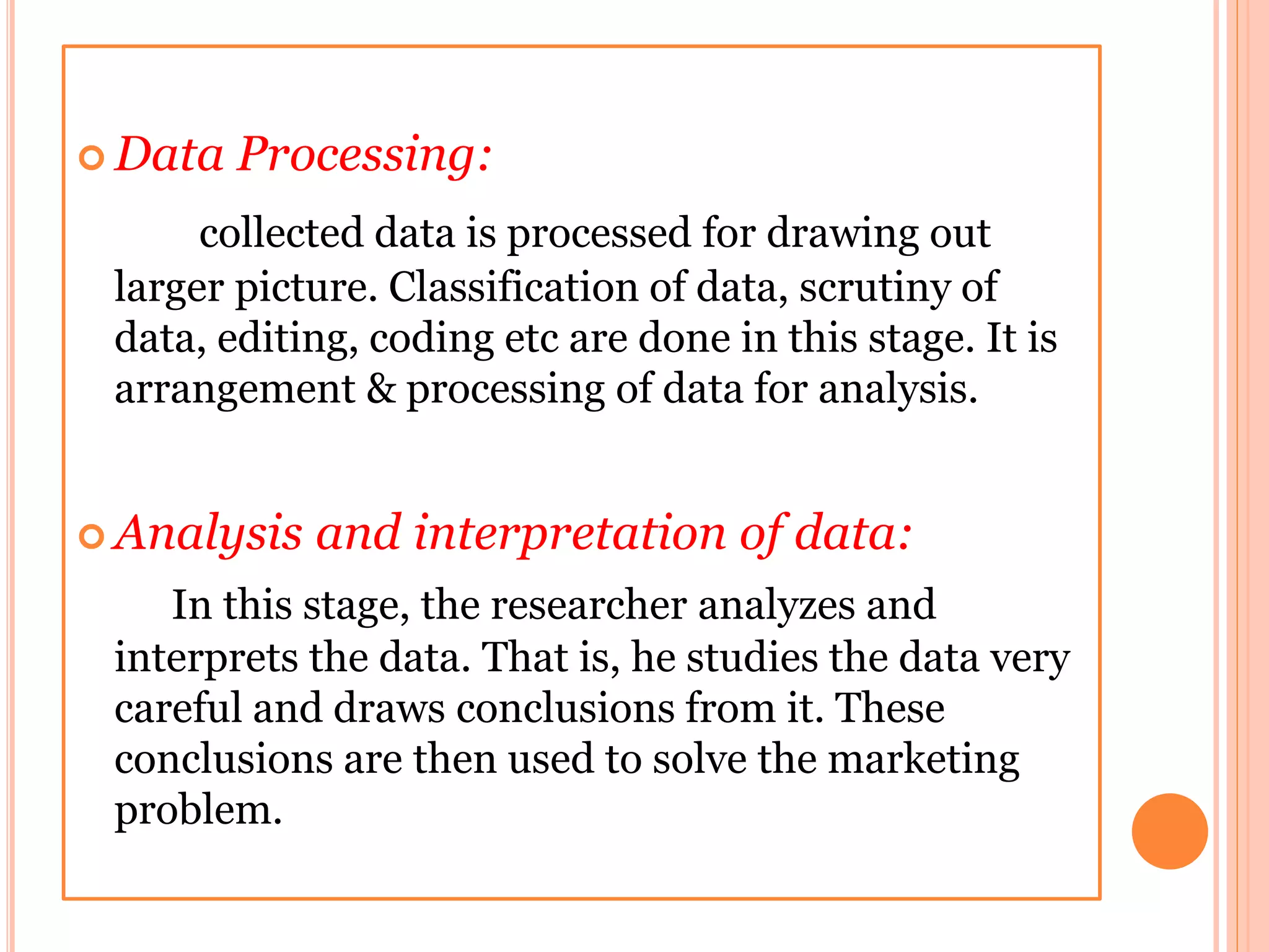  Data Processing:
collected data is processed for drawing out
larger picture. Classification of data, scrutiny of
data, editing, coding etc are done in this stage. It is
arrangement & processing of data for analysis.
 Analysis and interpretation of data:
In this stage, the researcher analyzes and
interprets the data. That is, he studies the data very
careful and draws conclusions from it. These
conclusions are then used to solve the marketing
problem.
 