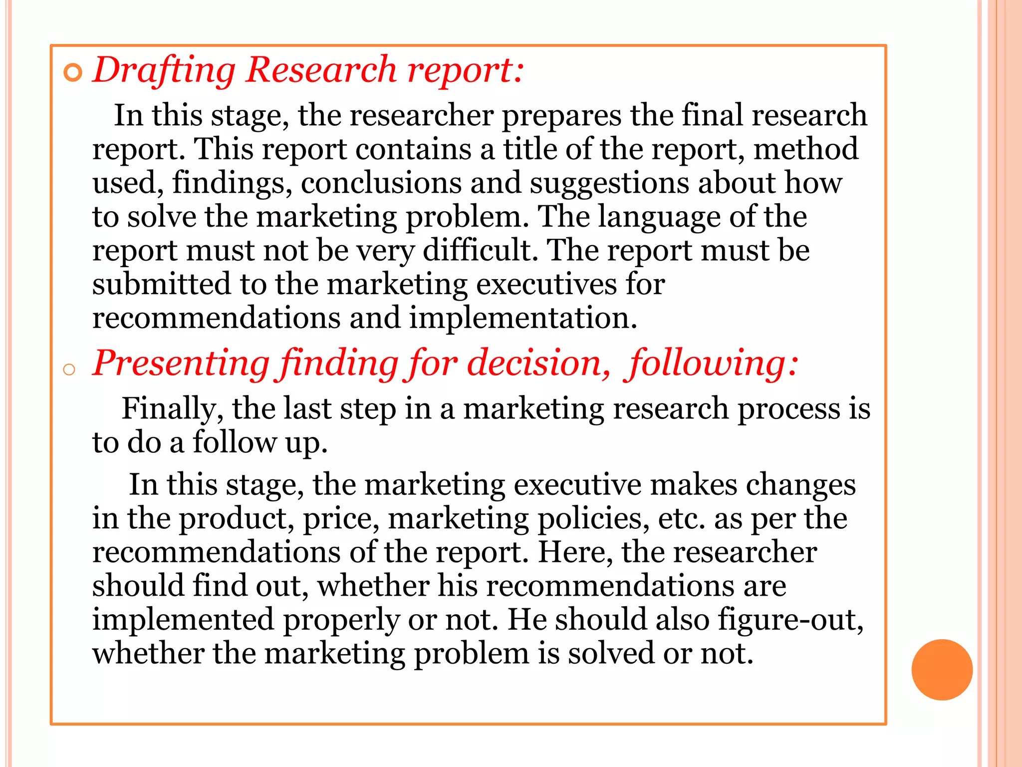 Drafting Research report:
In this stage, the researcher prepares the final research
report. This report contains a title of the report, method
used, findings, conclusions and suggestions about how
to solve the marketing problem. The language of the
report must not be very difficult. The report must be
submitted to the marketing executives for
recommendations and implementation.
o Presenting finding for decision, following:
Finally, the last step in a marketing research process is
to do a follow up.
In this stage, the marketing executive makes changes
in the product, price, marketing policies, etc. as per the
recommendations of the report. Here, the researcher
should find out, whether his recommendations are
implemented properly or not. He should also figure-out,
whether the marketing problem is solved or not.
 