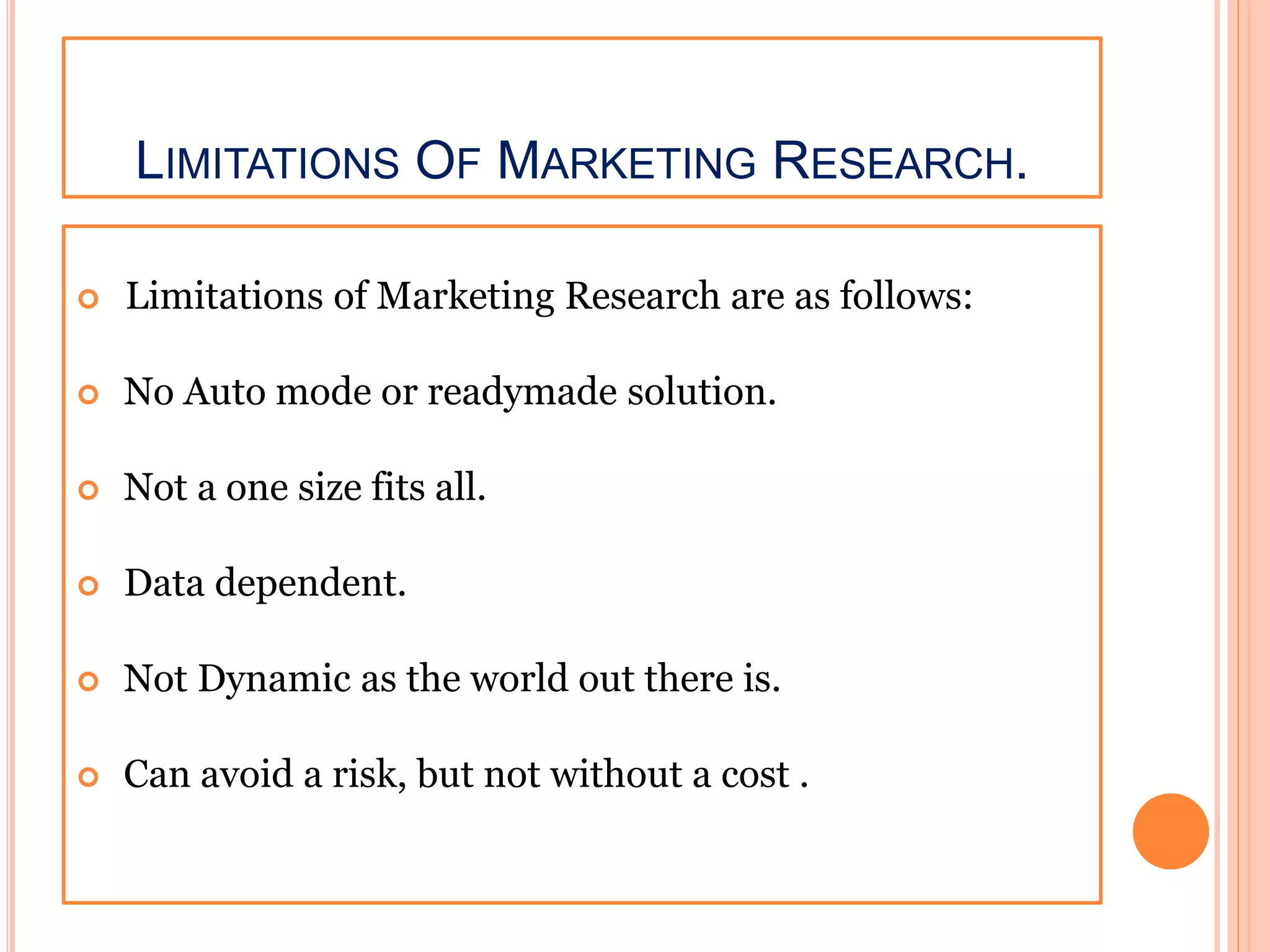LIMITATIONS OF MARKETING RESEARCH.
 Limitations of Marketing Research are as follows:
 No Auto mode or readymade solution.
 Not a one size fits all.
 Data dependent.
 Not Dynamic as the world out there is.
 Can avoid a risk, but not without a cost .
 
