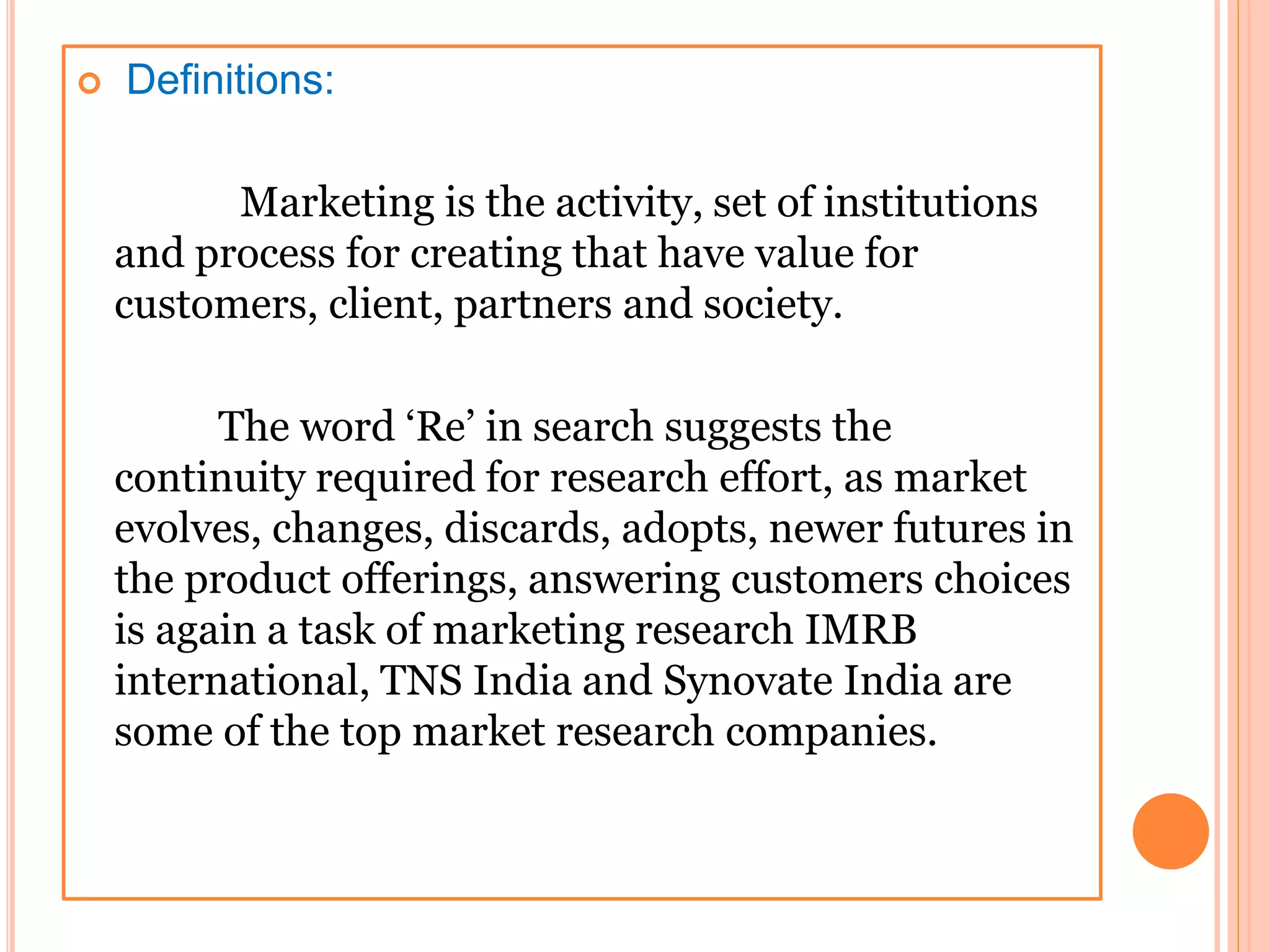  Definitions:
Marketing is the activity, set of institutions
and process for creating that have value for
customers, client, partners and society.
The word ‘Re’ in search suggests the
continuity required for research effort, as market
evolves, changes, discards, adopts, newer futures in
the product offerings, answering customers choices
is again a task of marketing research IMRB
international, TNS India and Synovate India are
some of the top market research companies.
 