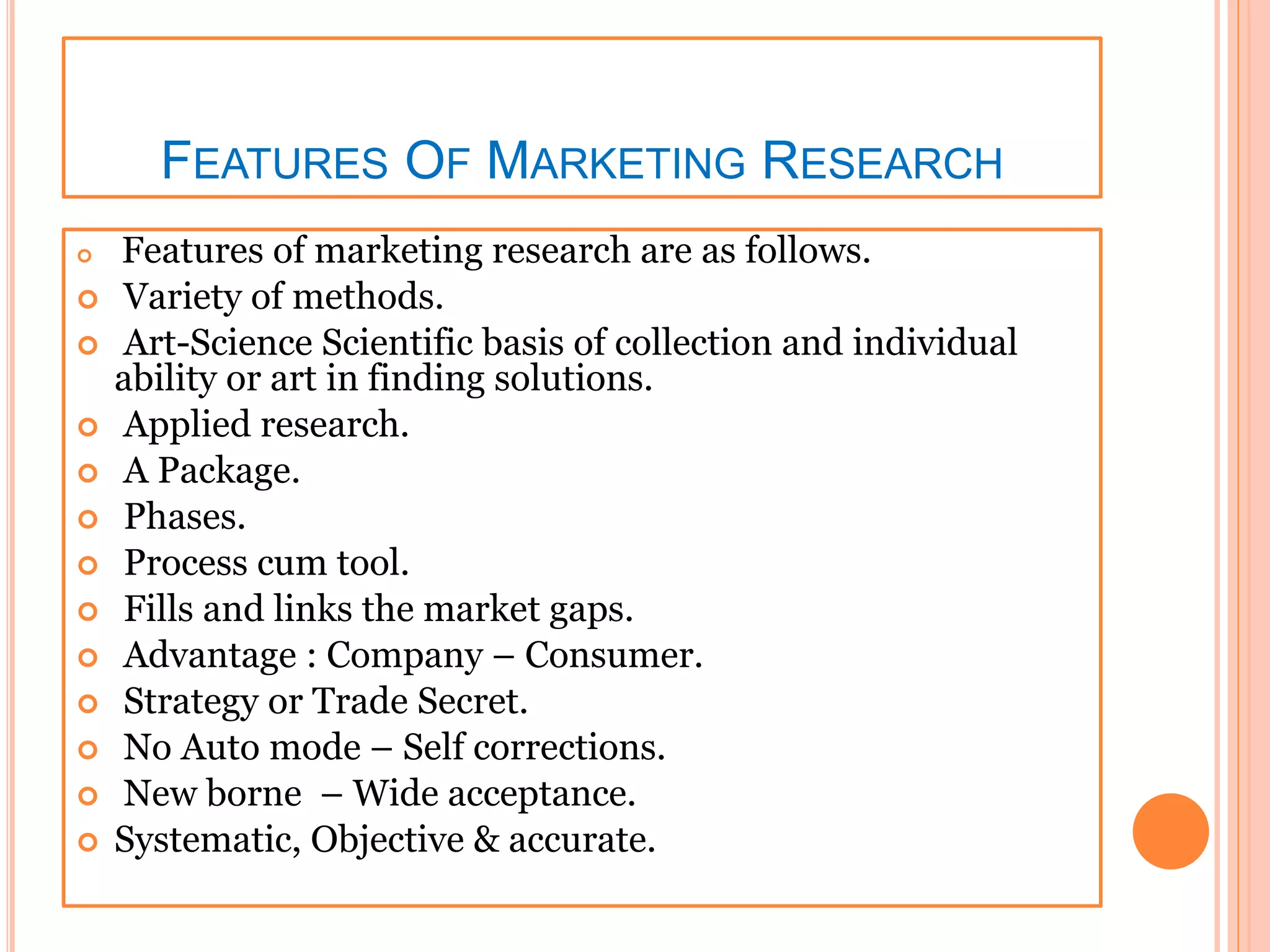 FEATURES OF MARKETING RESEARCH
 Features of marketing research are as follows.
 Variety of methods.
 Art-Science Scientific basis of collection and individual
ability or art in finding solutions.
 Applied research.
 A Package.
 Phases.
 Process cum tool.
 Fills and links the market gaps.
 Advantage : Company – Consumer.
 Strategy or Trade Secret.
 No Auto mode – Self corrections.
 New borne – Wide acceptance.
 Systematic, Objective & accurate.
 
