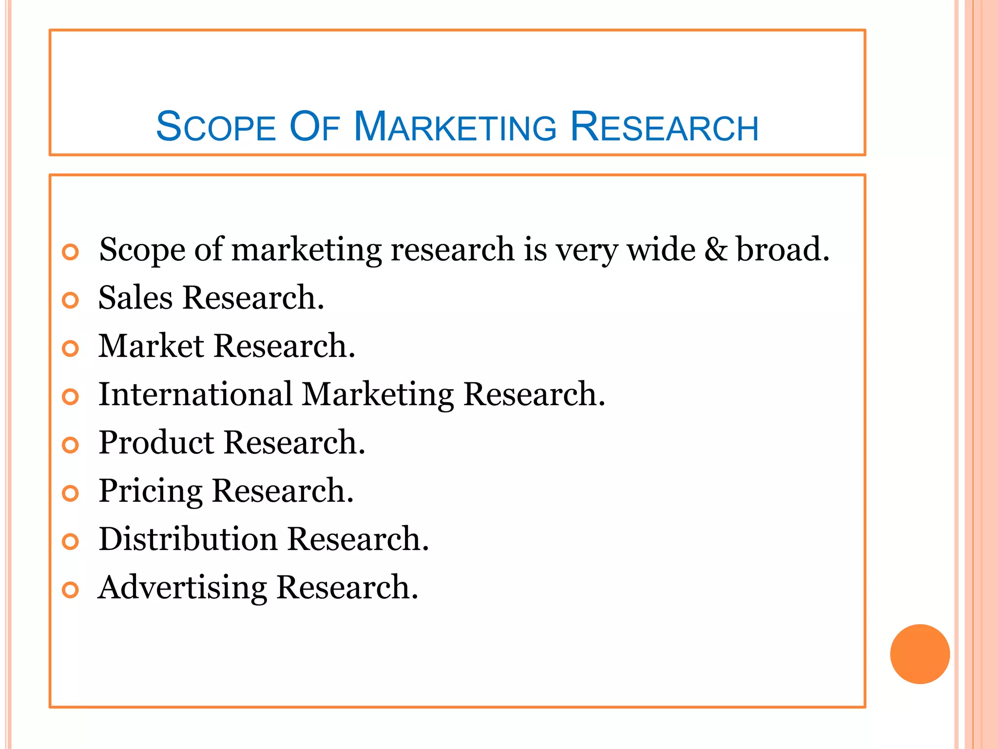 SCOPE OF MARKETING RESEARCH
 Scope of marketing research is very wide & broad.
 Sales Research.
 Market Research.
 International Marketing Research.
 Product Research.
 Pricing Research.
 Distribution Research.
 Advertising Research.
 