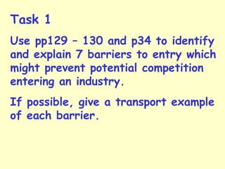 Task 1
Use pp129 – 130 and p34 to identify
and explain 7 barriers to entry which
might prevent potential competition
entering an industry.
If possible, give a transport example
of each barrier.
 