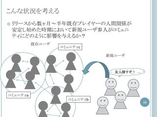 こんな状況を考える
   リリースから数ヶ月～半年既存プレイヤーの人間関係が
    安定し始めた時期において新規ユーザ参入がコミュニ
    ティにどのように影響を与えるか？
          既存ユーザ
                  コミュニティc

                              新規ユーザ



                                友人探すぞ！




コミュニティa
                    コミュニティb
                                         43
 