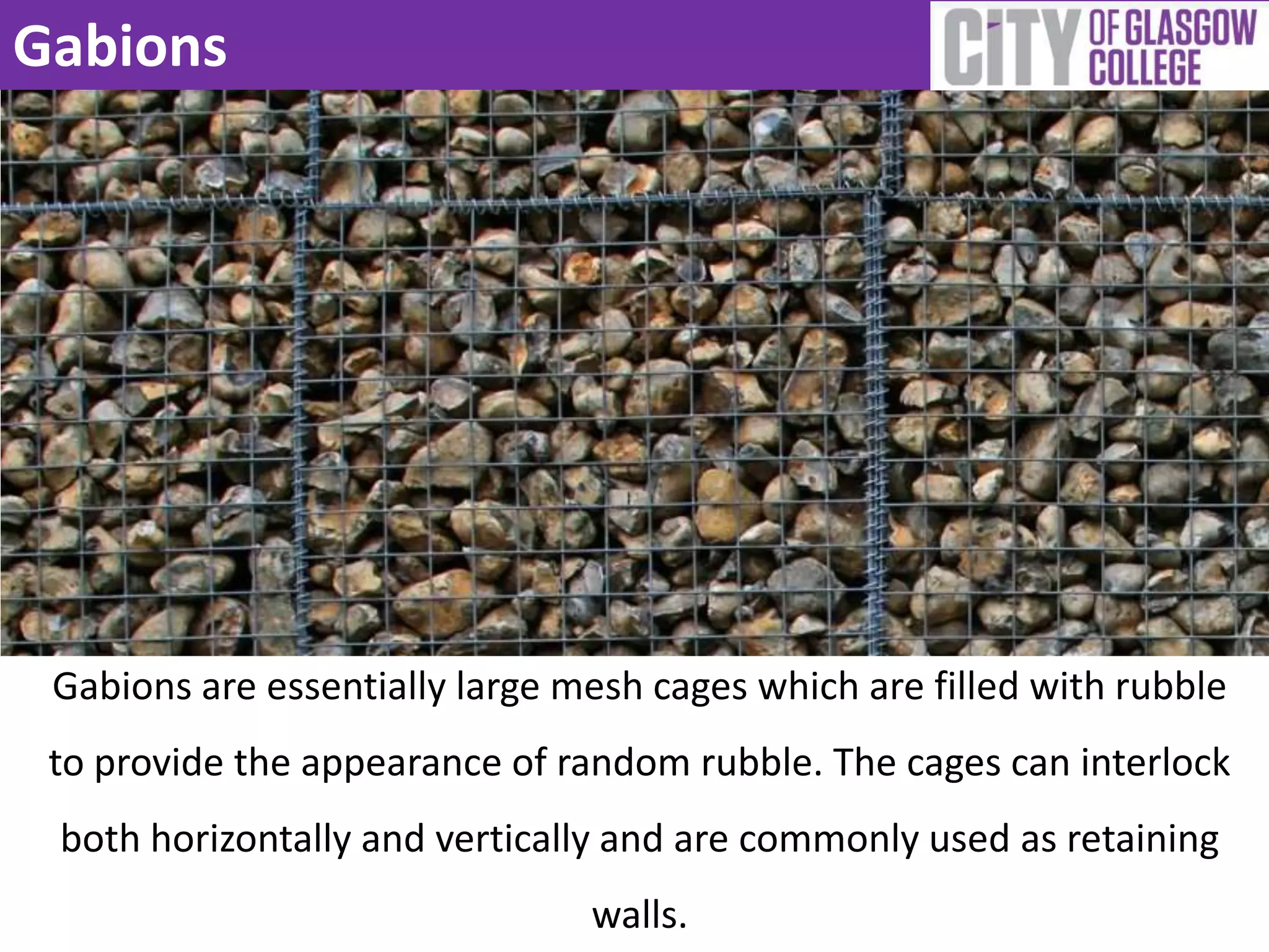 Gabions
Gabions are essentially large mesh cages which are filled with rubble
to provide the appearance of random rubble. The cages can interlock
both horizontally and vertically and are commonly used as retaining
walls.
 