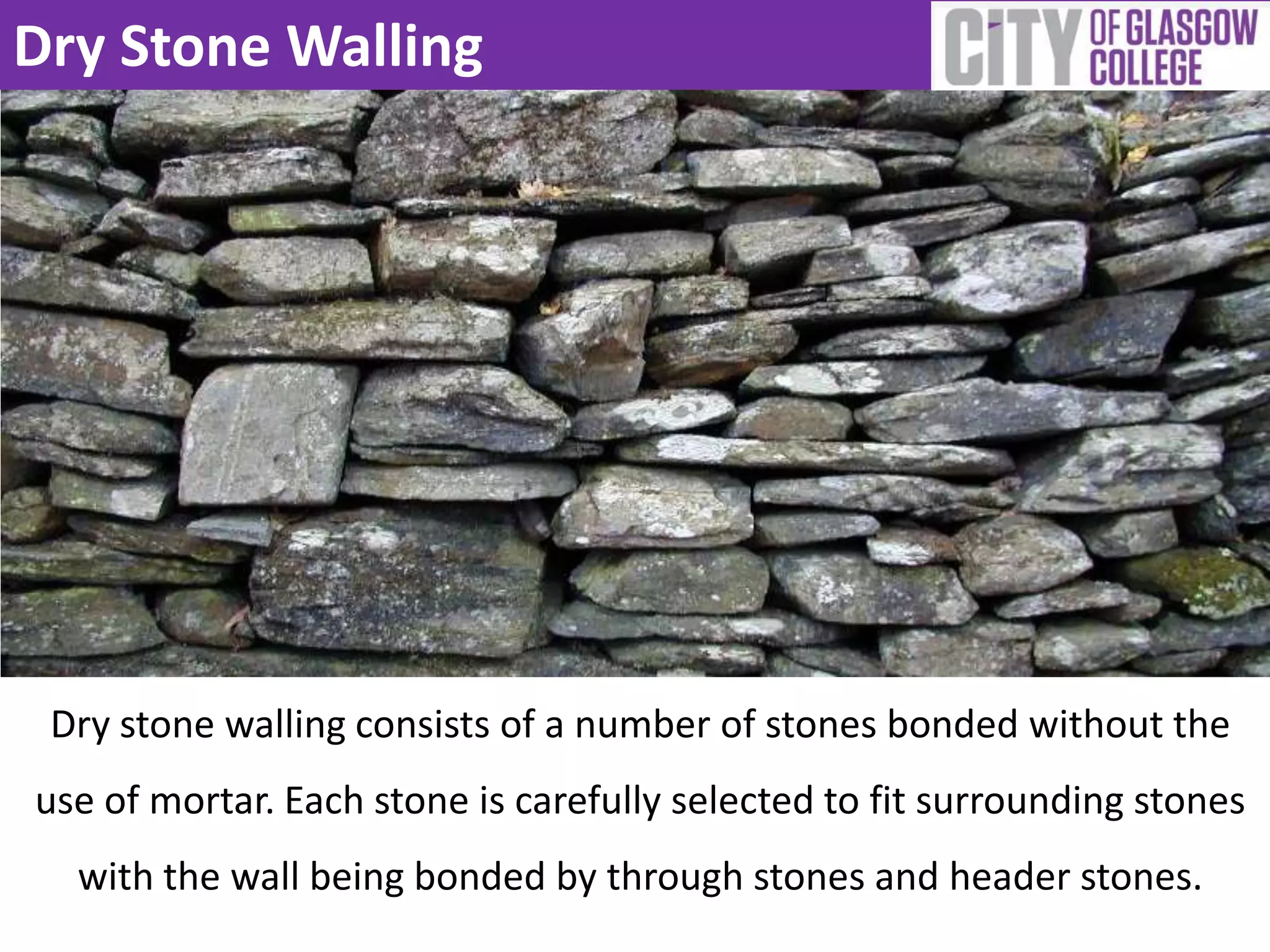 Dry Stone Walling
Dry stone walling consists of a number of stones bonded without the
use of mortar. Each stone is carefully selected to fit surrounding stones
with the wall being bonded by through stones and header stones.
 
