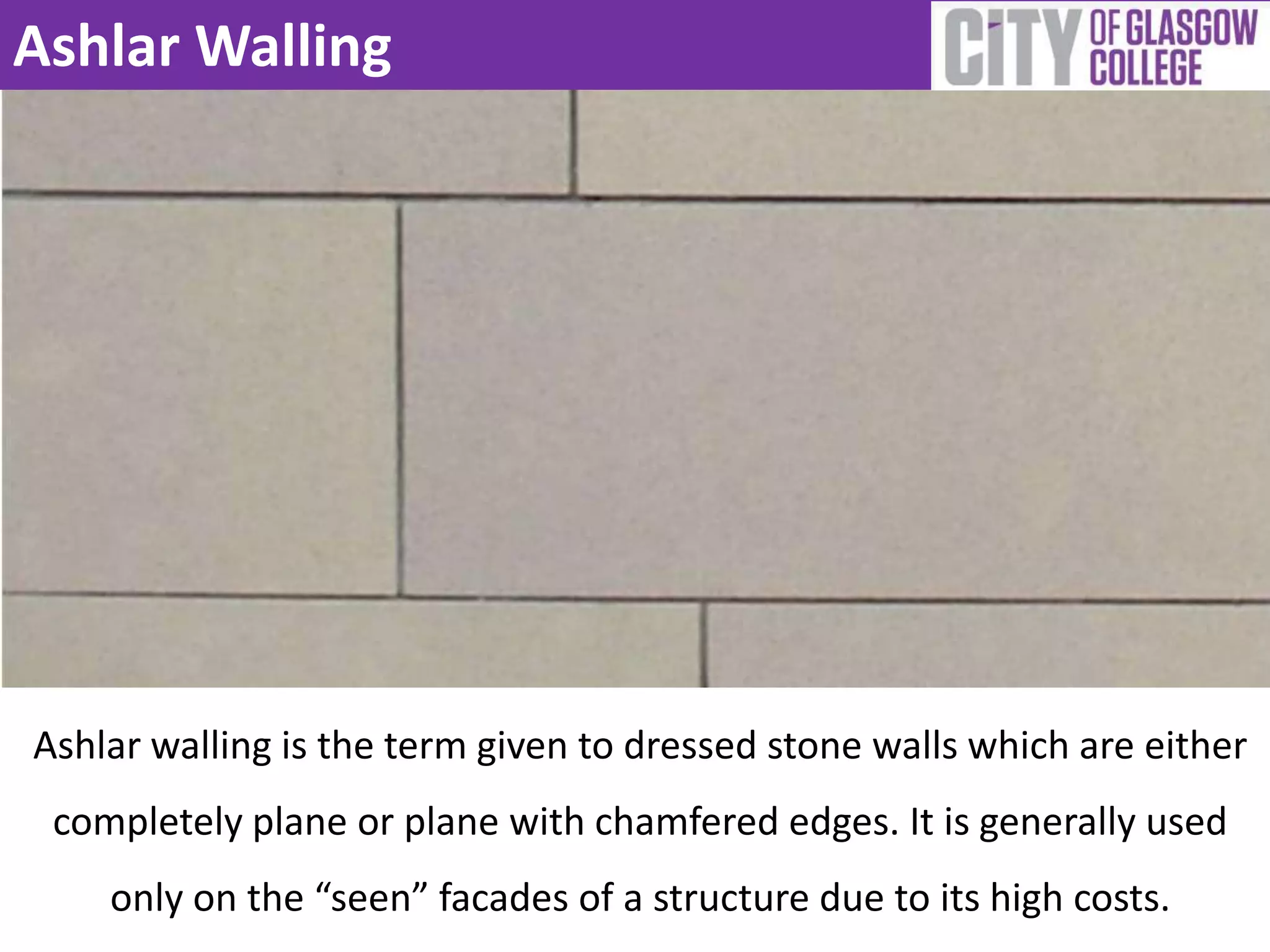 Ashlar Walling
Ashlar walling is the term given to dressed stone walls which are either
completely plane or plane with chamfered edges. It is generally used
only on the “seen” facades of a structure due to its high costs.
 