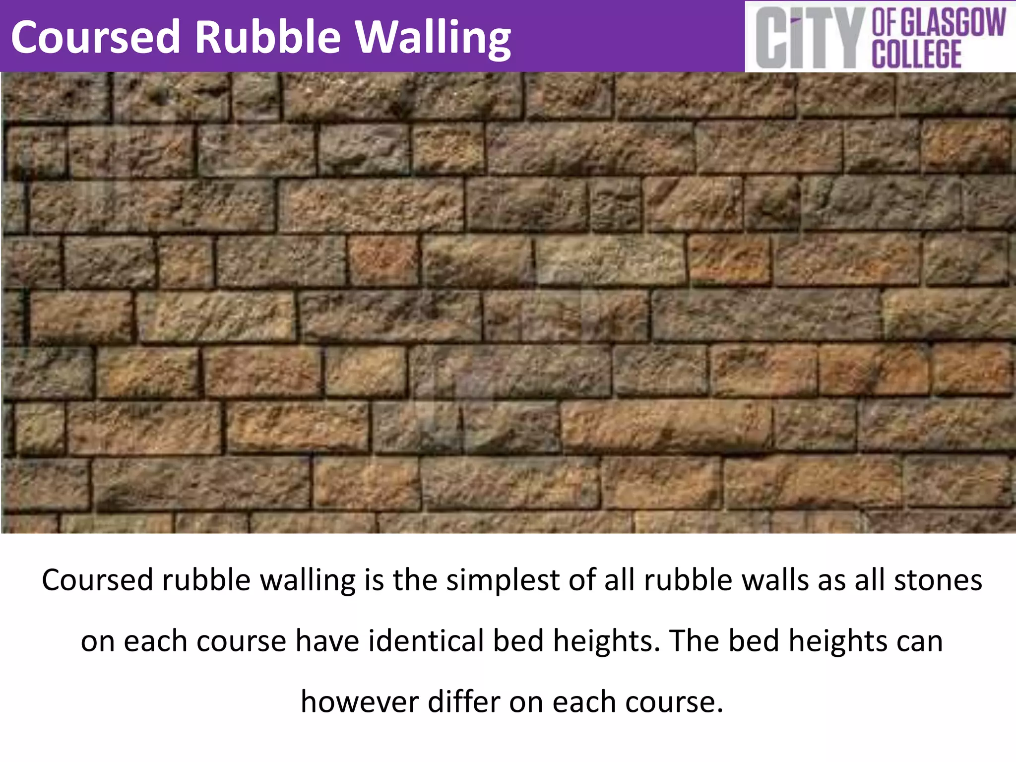 Coursed Rubble Walling
Coursed rubble walling is the simplest of all rubble walls as all stones
on each course have identical bed heights. The bed heights can
however differ on each course.
 