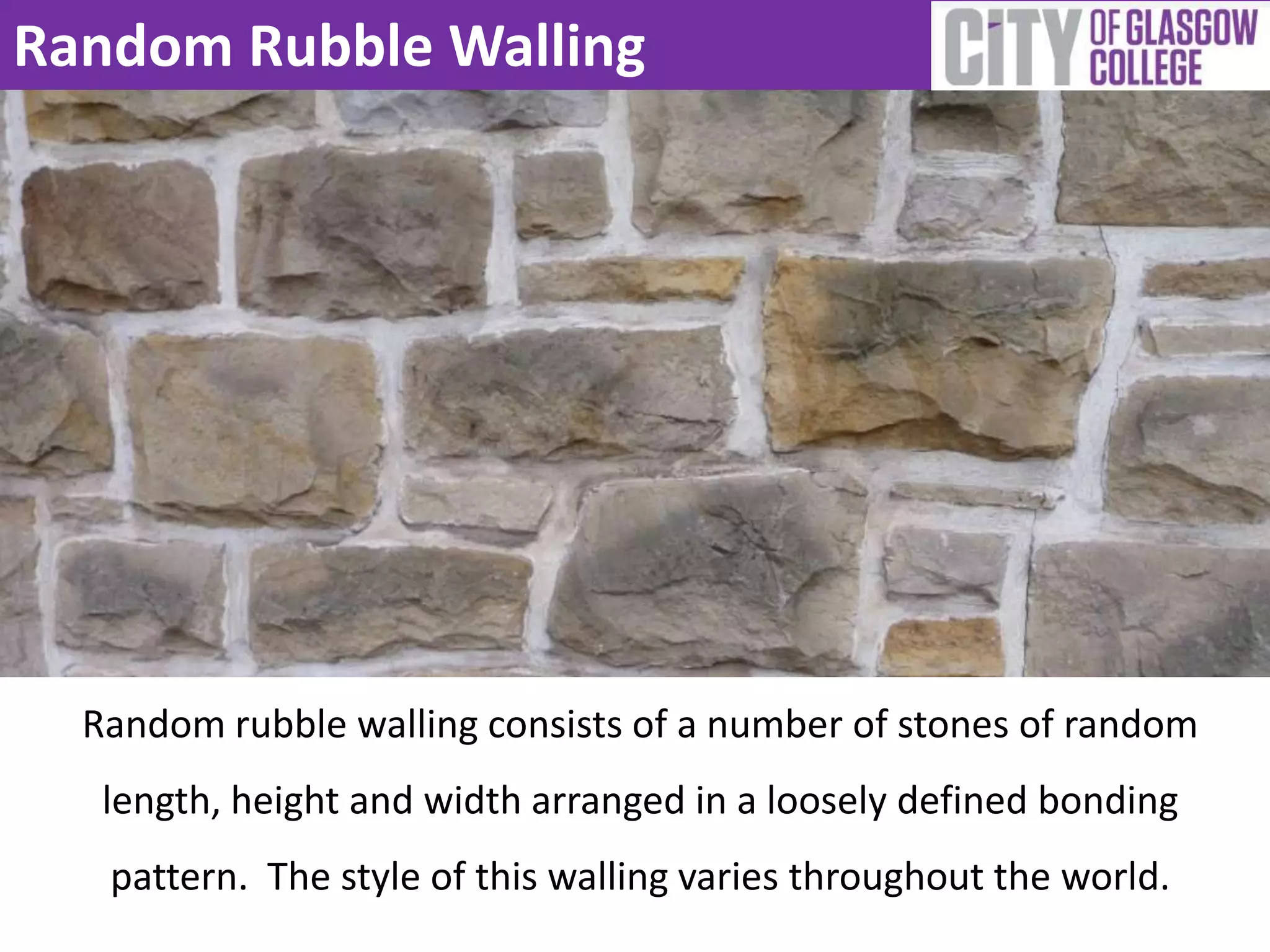 Random Rubble Walling
Random rubble walling consists of a number of stones of random
length, height and width arranged in a loosely defined bonding
pattern. The style of this walling varies throughout the world.
 