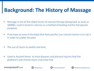 @Physiocouk #manchesterphysio facebook.com/physiocouk
Background: The History of Massage
• Massage is one of the oldest forms of manual therapy dating back as early as
1800BC, used in Eastern cultures as a method of healing and for therapeutic
purposes.
• If we have an area in the body that feels painful, our natural instinct is to rub it
in order to soothe the pain.
• The use of touch to soothe and heal.
• Used in Ancient Rome to treat diseases and physical injuries that the
gladiators and chariot racers may have had.
 