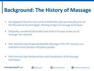 @Physiocouk #manchesterphysio facebook.com/physiocouk
Background: The History of Massage
• Hieroglyphics found on the tomb of Ankmahor who was the physician of
the Pharaoh of Ancient Egypt, showing images of massage techniques.
• Originally, considered distasteful and sinful in Europe so the use of
massage was rejected.
• Pehr Henrick Ling introduced Swedish Massage in the 19th Century as a
method to treat athletes and sports people.
• Pehr Henrick Ling introduced the main foundations of all massage
techniques
 