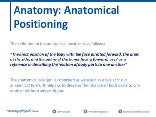 @Physiocouk #manchesterphysio facebook.com/physiocouk
Anatomy: Anatomical
Positioning
The definition of the anatomical position is as follows;
“The erect position of the body with the face directed forward, the arms
at the side, and the palms of the hands facing forward, used as a
reference in describing the relation of body parts to one another”
The anatomical position is important as we use it as a basis for our
anatomical terms. It helps us to describe the relation of body parts to one
another without any confusion.
 