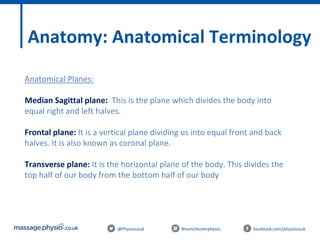 @Physiocouk #manchesterphysio facebook.com/physiocouk
Anatomy: Anatomical Terminology
Anatomical Planes:
Median Sagittal plane: This is the plane which divides the body into
equal right and left halves.
Frontal plane: It is a vertical plane dividing us into equal front and back
halves. It is also known as coronal plane.
Transverse plane: It is the horizontal plane of the body. This divides the
top half of our body from the bottom half of our body
 