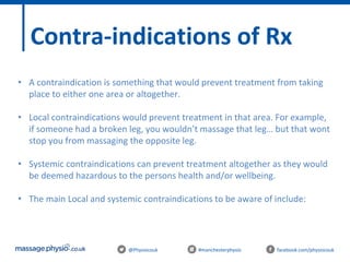 @Physiocouk #manchesterphysio facebook.com/physiocouk
Contra-indications of Rx
• A contraindication is something that would prevent treatment from taking
place to either one area or altogether.
• Local contraindications would prevent treatment in that area. For example,
if someone had a broken leg, you wouldn’t massage that leg… but that wont
stop you from massaging the opposite leg.
• Systemic contraindications can prevent treatment altogether as they would
be deemed hazardous to the persons health and/or wellbeing.
• The main Local and systemic contraindications to be aware of include:
 
