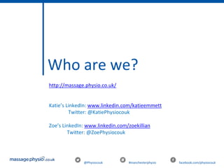 @Physiocouk #manchesterphysio facebook.com/physiocouk
http://massage.physio.co.uk/
Katie’s LinkedIn: www.linkedin.com/katieemmett
Twitter: @KatiePhysiocouk
Zoe’s LinkedIn: www.linkedin.com/zoekillian
Twitter: @ZoePhysiocouk
Who are we?
 