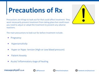@Physiocouk #manchesterphysio facebook.com/physiocouk
Precautions of Rx
• Pregnancy
• Hypersensitivity
• Hyper or Hypo- tension (High or Low blood pressure)
• Patient Anxiety
• Acute/ Inflammatory stage of healing
Precautions are things to look out for that could affect treatment. They
wont necessarily prevent treatment from taking place but could mean
you need to adjust or adapt the treatment to prevent any adverse
reactions.
The main precautions to look out for before treatment include:
 