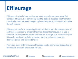 @Physiocouk #manchesterphysio facebook.com/physiocouk
Effleurage
• Effleurage is a technique performed using a gentle pressure using flat
hands and fingers. It is commonly used to begin a massage treatment but
can also be used between deeper style techniques to sooth over and relax
the soft tissues.
• Effleurage is useful in increasing blood circulation and the temperature of
soft tissues in order to prepare them for deeper techniques. It is also a
common technique used within therapeutic massage due to the slow pace
it is performed and the light pressures used to help relax muscles,
decrease stress and reduce tension.
• There are many different ways effleurage can be performed depending on
the muscle area and the reason for use…
 