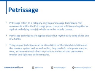 @Physiocouk #manchesterphysio facebook.com/physiocouk
Petrissage
• Petrissage refers to a category or group of massage techniques. The
movements within the Petrissage group compress soft tissues together or
against underlying bone(s) to help relax the muscle tissues.
• Petrissage techniques are applied slowly but rhythmically using either one
of 2 hands.
• This group of techniques can be stimulative for the blood circulation and
the nervous system and as well as this, they can help to improve muscle
tone, increase removal of waste products and toxins and breakdown
tension and tightness within muscles.
 