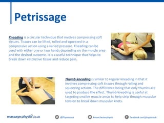 @Physiocouk #manchesterphysio facebook.com/physiocouk
Petrissage
Kneading is a circular technique that involves compressing soft
tissues. Tissues can be lifted, rolled and squeezed in a
compressive action using a varied pressure. Kneading can be
used with either one or two hands depending on the muscle area
and the desired outcome. It is a useful technique that helps to
break down restrictive tissue and reduce pain.
Thumb kneading is similar to regular kneading in that it
involves compressing soft tissues through rolling and
squeezing actions. The difference being that only thumbs are
used to produce the effect. Thumb kneading is useful at
targeting smaller muscle areas to help strip through muscular
tension to break down muscular knots.
 