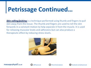 @Physiocouk #manchesterphysio facebook.com/physiocouk
Petrissage Continued…
Skin rolling/picking is a technique performed using thumb and fingers to pull
skin away from the tissue. The thumb and fingers are used to roll the skin
forwards in a constant motion to help separate it from the muscle. It is used
for releasing muscular knots and adhesions but can also produce a
therapeutic effect by reducing stress levels.
 