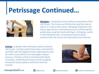 @Physiocouk #manchesterphysio facebook.com/physiocouk
Petrissage Continued…
Wringing is a techniques that involves manipulation of the
soft tissues. The tissues are lifted and wrung from side to
side or in a side to side motion. Wringing compresses soft
tissues against their underlying structures and then gently
pulled away using the hands and fingers. Wringing is useful
in stimulating the skin, increasing removal of waste
products from the tissues and improving tissue elasticity.
Ironing is a deeper style technique used to compress
soft tissues. Ironing is performed using a clenched fist
and often with the opposite hand supporting the wrist
for either more control or to help apply a deeper
pressure. Ironing is useful in stimulating the blood
circulation, stretching soft tissues and encouraging
removal of waste products and toxins from the
muscles.
 