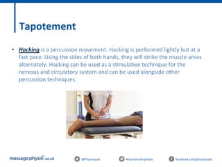 @Physiocouk #manchesterphysio facebook.com/physiocouk
Tapotement
• Hacking is a percussion movement. Hacking is performed lightly but at a
fast pace. Using the sides of both hands, they will strike the muscle areas
alternately. Hacking can be used as a stimulative technique for the
nervous and circulatory system and can be used alongside other
percussion techniques.
 