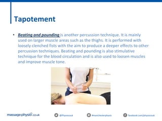 @Physiocouk #manchesterphysio facebook.com/physiocouk
Tapotement
• Beating and pounding is another percussion technique. It is mainly
used on larger muscle areas such as the thighs. It is performed with
loosely clenched fists with the aim to produce a deeper effects to other
percussion techniques. Beating and pounding is also stimulative
technique for the blood circulation and is also used to loosen muscles
and improve muscle tone.
 