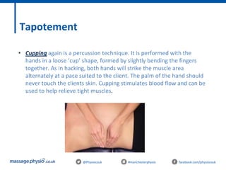 @Physiocouk #manchesterphysio facebook.com/physiocouk
Tapotement
• Cupping again is a percussion technique. It is performed with the
hands in a loose ‘cup’ shape, formed by slightly bending the fingers
together. As in hacking, both hands will strike the muscle area
alternately at a pace suited to the client. The palm of the hand should
never touch the clients skin. Cupping stimulates blood flow and can be
used to help relieve tight muscles.
 