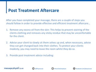 @Physiocouk #manchesterphysio facebook.com/physiocouk
Post Treatment Aftercare
After you have completed your massage, there are a couple of steps you
should follow in order to provide effective and efficient treatment aftercare…
1. Remove any excess oil from the skin: This helps to prevent staining of the
clients clothing and removes any sticky residue that may be uncomfortable
for the client.
2. Advise your client to slowly sit them selves up and, when necessary, advise
they can get changed back into their clothes. To protect your clients
modesty, you may need to leave the room whilst they do so.
3. Provide post treatment advice including:
 