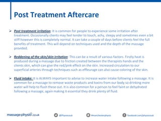 @Physiocouk #manchesterphysio facebook.com/physiocouk
Post Treatment Aftercare
 Post treatment irritation: It is common for people to experience some irritation after
treatment. Occasionally clients may feel tender to touch, achy, sleepy and sometimes even a bit
stiff however this is completely normal. It can take a couple of days before clients feel the full
benefits of treatment. This will depend on techniques used and the depth of the massage
provided.
 Reddening of the skin/skin irritation: This can be a result of various factors. Firstly heat is
produced during a massage due to friction created between the therapists hands and the
clients skin, which can give the red/pink effect on the skin. Increased circulation to our
superficial arteries through techniques such as effleurage can also cause coloring of the skin.
 Fluid intake: It is ALWAYS important to advise to increase water intake following a massage. It is
common for a massage to remove waste products and toxins from our body so drinking more
water will help to flush these out. It is also common for a person to feel faint or dehydrated
following a massage, again making it essential they drink plenty of fluid.
 