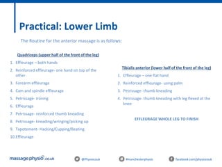 @Physiocouk #manchesterphysio facebook.com/physiocouk
Practical: Lower Limb
The Routine for the anterior massage is as follows:
Quadriceps (upper half of the front of the leg)
1. Effleurage – both hands
2. Reinforced effleurage- one hand on top of the
other
3. Forearm effleurage
4. Cam and spindle effleurage
5. Petrissage- Ironing
6. Effleurage
7. Petrissage- reinforced thumb kneading
8. Petrissage- kneading/wringing/picking up
9. Tapotement- Hacking/Cupping/Beating
10.Effleurage
Tibialis anterior (lower half of the front of the leg)
1. Effleurage – one flat hand
2. Reinforced effleurage- using palm
3. Petrissage- thumb kneading
4. Petrissage- thumb kneading with leg flexed at the
knee
EFFLEURAGE WHOLE LEG TO FINISH
 