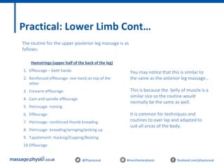 @Physiocouk #manchesterphysio facebook.com/physiocouk
Practical: Lower Limb Cont…
The routine for the upper posterior leg massage is as
follows:
Hamstrings (upper half of the back of the leg)
1. Effleurage – both hands
2. Reinforced effleurage- one hand on top of the
other
3. Forearm effleurage
4. Cam and spindle effleurage
5. Petrissage- Ironing
6. Effleurage
7. Petrissage- reinforced thumb kneading
8. Petrissage- kneading/wringing/picking up
9. Tapotement- Hacking/Cupping/Beating
10.Effleurage
You may notice that this is similar to
the same as the anterior leg massage…
This is because the belly of muscle is a
similar size so the routine would
normally be the same as well.
It is common for techniques and
routines to over lap and adapted to
suit all areas of the body.
 